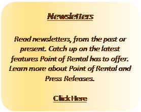 Rectangle: Rounded Corners: Newsletters
Read newsletters, from the past or present. Catch up on the latest features Point of Rental has to offer. Learn more about Point of Rental and Press Releases.
Click Here
Rectangle: Rounded Corners: Newsletters
Read newsletters, from the past or present. Catch up on the latest features Point of Rental has to offer. Learn more about Point of Rental and Press Releases.
Click Here